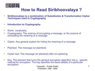 How to Read Siribhoovalaya ?
    •   Siribhoovalaya is a combination of Substitution & Transformation Cipher
        Techniques used in Cryptography
   •   Introduction to Cryptography


   •   Some vocabulary,
   •   Cryptography: The science of encrypting a message, or the science of
       concealing the meaning of a message

   •   Cipher: Any general system for hiding the meaning of a message


   •   Plaintext: The message (or plaintext)

   •   Cipher text: The message (or plaintext) after en-ciphering


   •   Key: The element that turns the general encryption algorithm into a specific
       method for encryption. The key specifies the exact details of a particular
        encryption.
                                   Copyright - Pustak Shakti                          7
                                    Publication 1998 - 2009
 