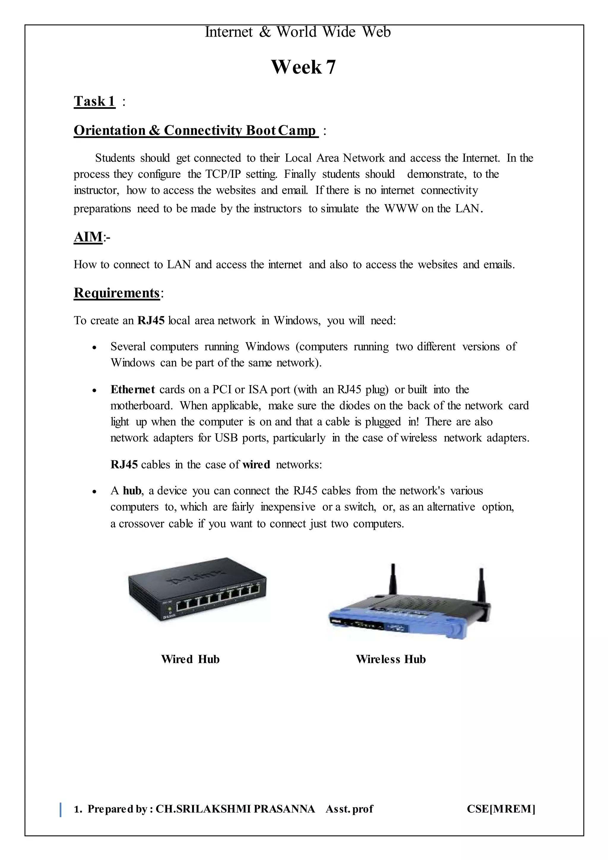 Internet & World Wide Web
1. Prepared by : CH.SRILAKSHMI PRASANNA Asst.prof CSE[MREM]
Week 7
Task 1 :
Orientation & Connectivity BootCamp :
Students should get connected to their Local Area Network and access the Internet. In the
process they configure the TCP/IP setting. Finally students should demonstrate, to the
instructor, how to access the websites and email. If there is no internet connectivity
preparations need to be made by the instructors to simulate the WWW on the LAN.
AIM:-
How to connect to LAN and access the internet and also to access the websites and emails.
Requirements:
To create an RJ45 local area network in Windows, you will need:
 Several computers running Windows (computers running two different versions of
Windows can be part of the same network).
 Ethernet cards on a PCI or ISA port (with an RJ45 plug) or built into the
motherboard. When applicable, make sure the diodes on the back of the network card
light up when the computer is on and that a cable is plugged in! There are also
network adapters for USB ports, particularly in the case of wireless network adapters.
RJ45 cables in the case of wired networks:
 A hub, a device you can connect the RJ45 cables from the network's various
computers to, which are fairly inexpensive or a switch, or, as an alternative option,
a crossover cable if you want to connect just two computers.
Wired Hub Wireless Hub
 