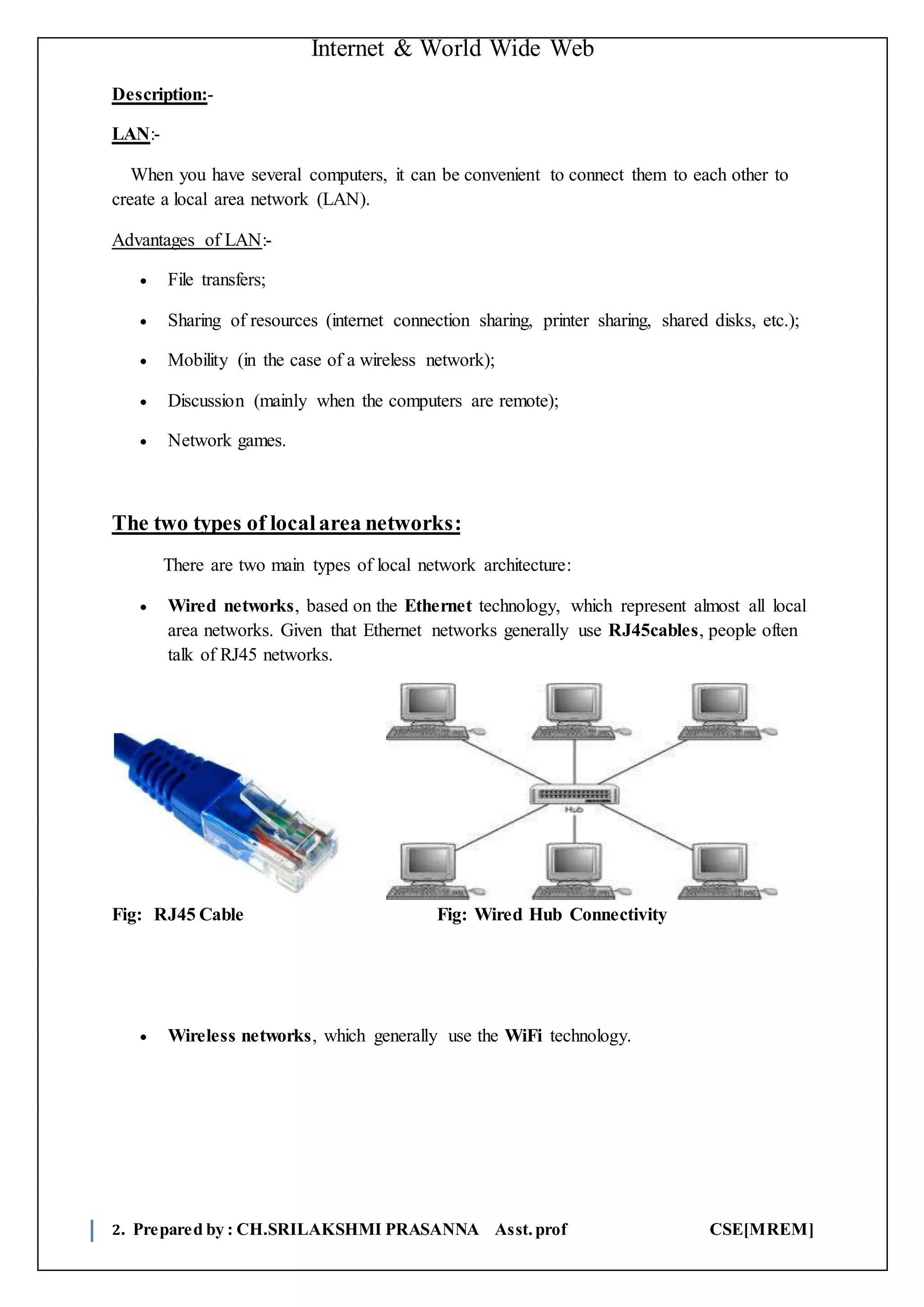 Internet & World Wide Web
2. Prepared by : CH.SRILAKSHMI PRASANNA Asst.prof CSE[MREM]
Description:-
LAN:-
When you have several computers, it can be convenient to connect them to each other to
create a local area network (LAN).
Advantages of LAN:-
 File transfers;
 Sharing of resources (internet connection sharing, printer sharing, shared disks, etc.);
 Mobility (in the case of a wireless network);
 Discussion (mainly when the computers are remote);
 Network games.
The two types of localarea networks:
There are two main types of local network architecture:
 Wired networks, based on the Ethernet technology, which represent almost all local
area networks. Given that Ethernet networks generally use RJ45cables, people often
talk of RJ45 networks.
Fig: RJ45 Cable Fig: Wired Hub Connectivity
 Wireless networks, which generally use the WiFi technology.
 