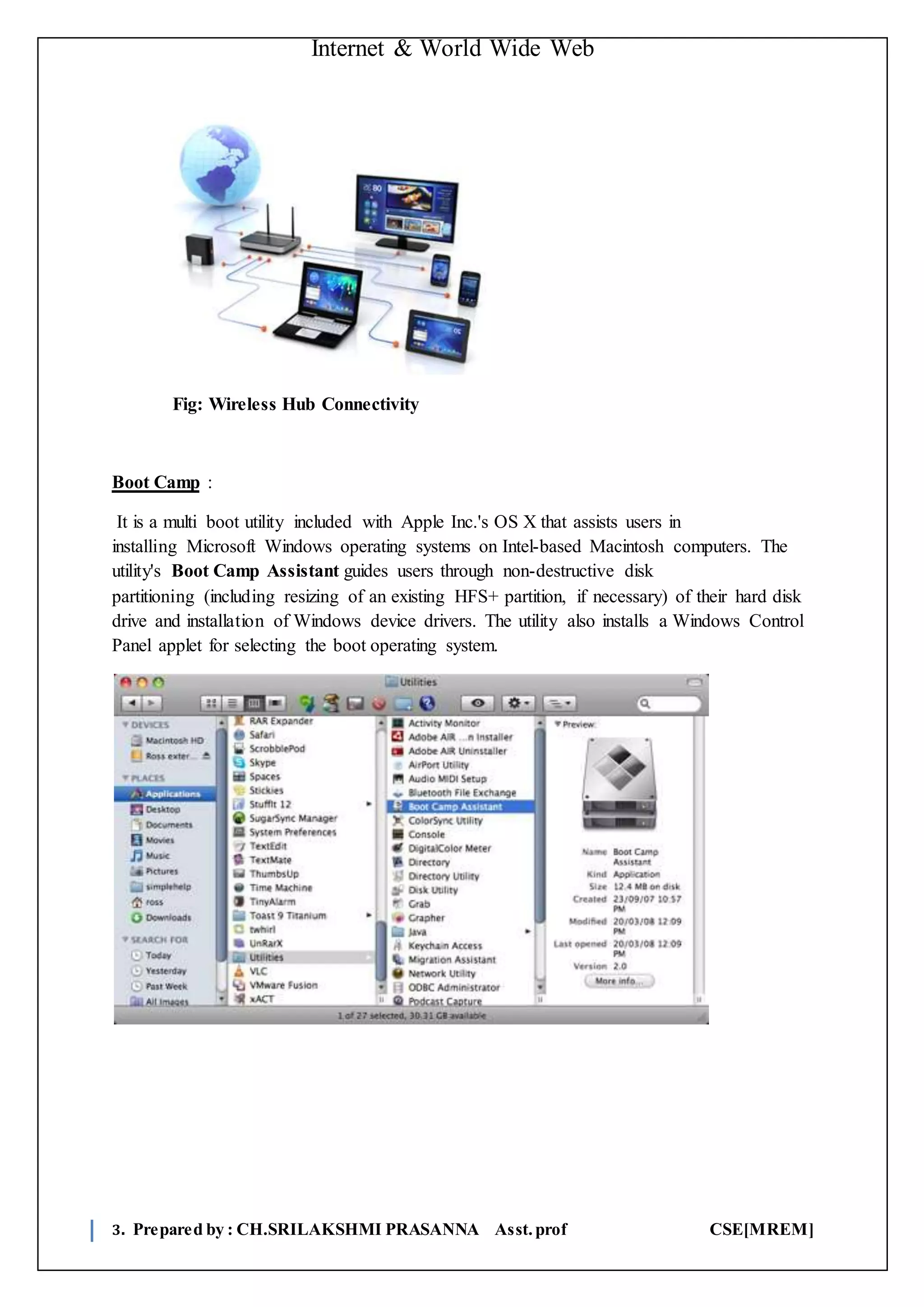 Internet & World Wide Web
3. Prepared by : CH.SRILAKSHMI PRASANNA Asst.prof CSE[MREM]
Fig: Wireless Hub Connectivity
Boot Camp :
It is a multi boot utility included with Apple Inc.'s OS X that assists users in
installing Microsoft Windows operating systems on Intel-based Macintosh computers. The
utility's Boot Camp Assistant guides users through non-destructive disk
partitioning (including resizing of an existing HFS+ partition, if necessary) of their hard disk
drive and installation of Windows device drivers. The utility also installs a Windows Control
Panel applet for selecting the boot operating system.
 