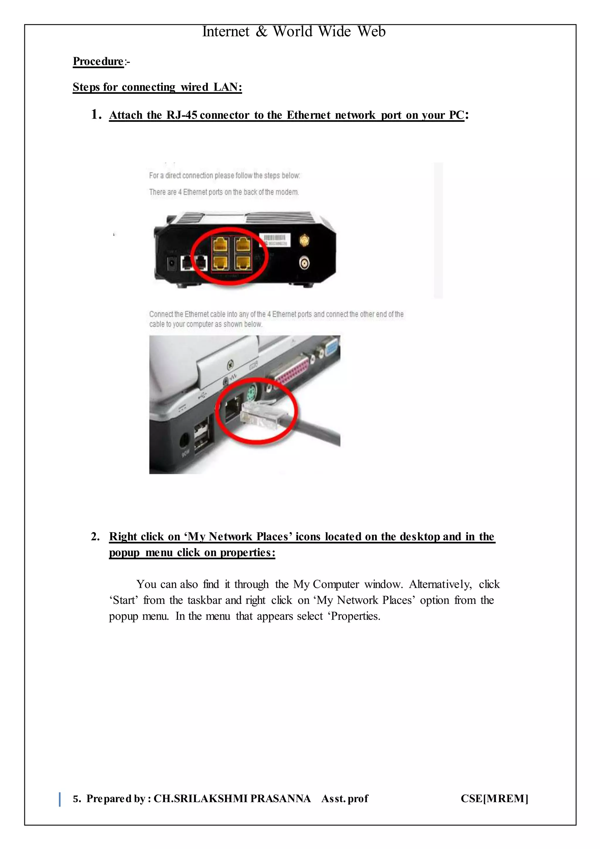 Internet & World Wide Web
5. Prepared by : CH.SRILAKSHMI PRASANNA Asst.prof CSE[MREM]
Procedure:-
Steps for connecting wired LAN:
1. Attach the RJ-45 connector to the Ethernet network port on your PC:
2. Right click on ‘My Network Places’ icons located on the desktop and in the
popup menu click on properties:
You can also find it through the My Computer window. Alternatively, click
‘Start’ from the taskbar and right click on ‘My Network Places’ option from the
popup menu. In the menu that appears select ‘Properties.
 