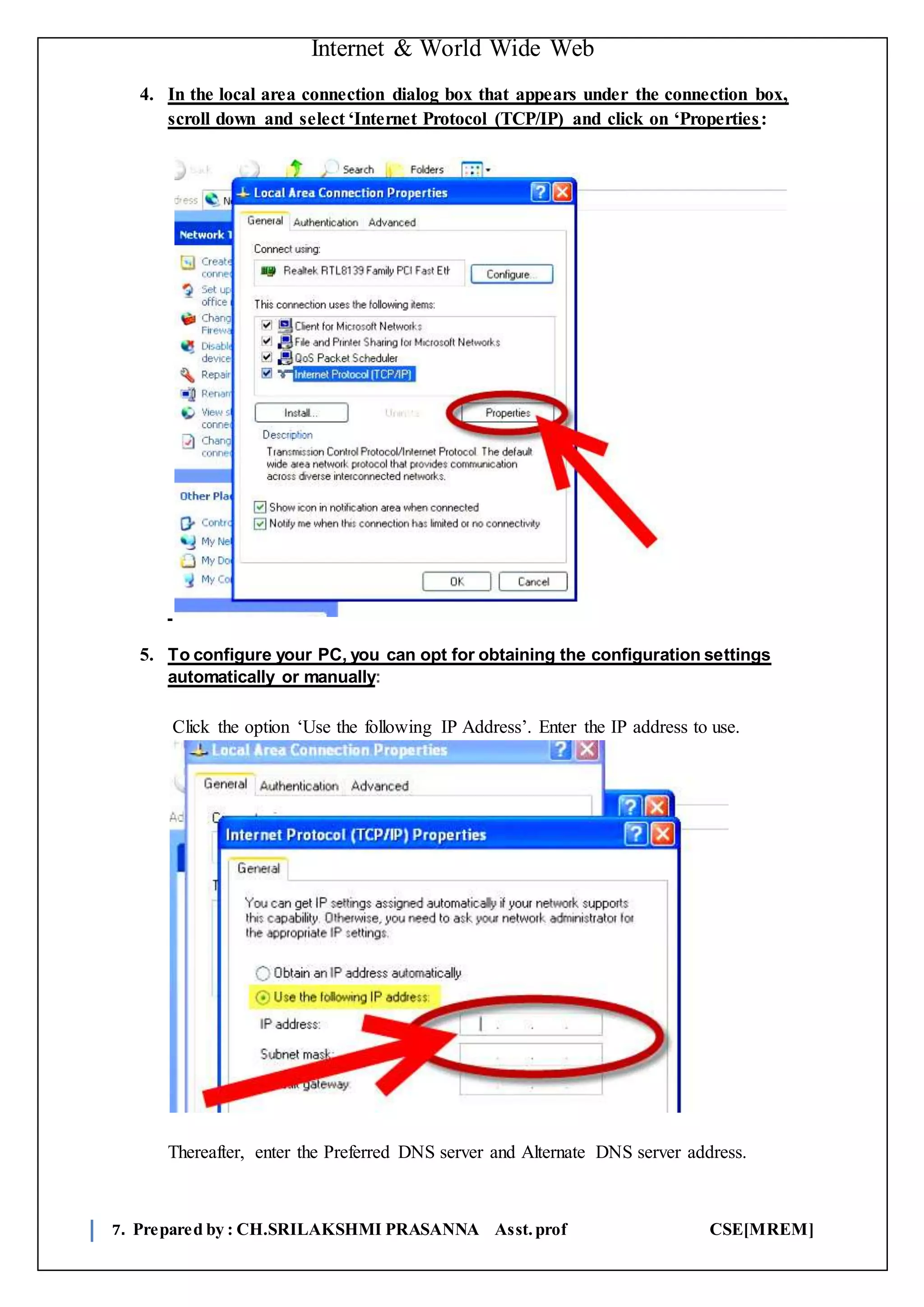 Internet & World Wide Web
7. Prepared by : CH.SRILAKSHMI PRASANNA Asst.prof CSE[MREM]
4. In the local area connection dialog box that appears under the connection box,
scroll down and select ‘Internet Protocol (TCP/IP) and click on ‘Properties:
5. To configure your PC, you can opt for obtaining the configuration settings
automatically or manually:
Click the option ‘Use the following IP Address’. Enter the IP address to use.
Thereafter, enter the Preferred DNS server and Alternate DNS server address.
 