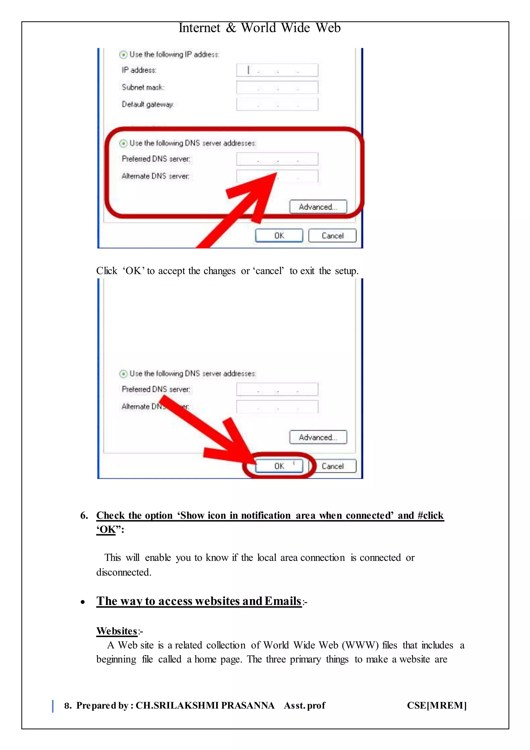Internet & World Wide Web
8. Prepared by : CH.SRILAKSHMI PRASANNA Asst.prof CSE[MREM]
Click ‘OK’ to accept the changes or ‘cancel’ to exit the setup.
6. Check the option ‘Show icon in notification area when connected’ and #click
‘OK”:
This will enable you to know if the local area connection is connected or
disconnected.
 The way to access websites andEmails:-
Websites:-
A Web site is a related collection of World Wide Web (WWW) files that includes a
beginning file called a home page. The three primary things to make a website are
 