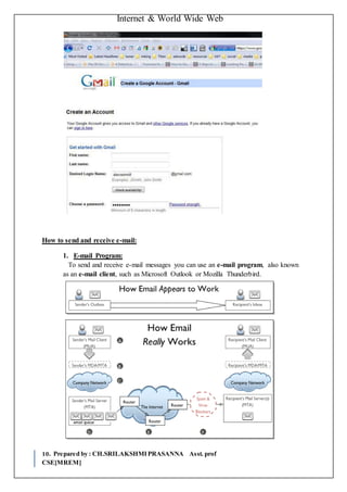 Internet & World Wide Web
10. Prepared by : CH.SRILAKSHMIPRASANNA Asst. prof
CSE[MREM]
How to send and receive e-mail:
1. E-mail Program:
To send and receive e-mail messages you can use an e-mail program, also known
as an e-mail client, such as Microsoft Outlook or Mozilla Thunderbird.
 