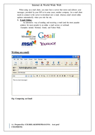 Internet & World Wide Web
11. Prepared by : CH.SRILAKSHMIPRASANNA Asst. prof
CSE[MREM]
When using an e-mail client, you must have a server that stores and delivers your
messages; provided by your ISP or in some cases, another company. An e-mail client
needs to connect to the server to download new e-mail, whereas email stored online
updates automatically when you visit the site.
2. E-mail Online:
An alternative way of sending and receiving e-mail (and the more popular
solution for most people) is an online e-mail service or webmail.
Examples include Hotmail, Gmail, and Yahoo Mail.
Writing an e-mail:
Fig: Composing an Email
 