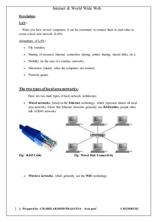 Internet & World Wide Web
2. Prepared by : CH.SRILAKSHMI PRASANNA Asst.prof CSE[MREM]
Description:-
LAN:-
When you have several computers, it can be convenient to connect them to each other to
create a local area network (LAN).
Advantages of LAN:-
 File transfers;
 Sharing of resources (internet connection sharing, printer sharing, shared disks, etc.);
 Mobility (in the case of a wireless network);
 Discussion (mainly when the computers are remote);
 Network games.
The two types of localarea networks:
There are two main types of local network architecture:
 Wired networks, based on the Ethernet technology, which represent almost all local
area networks. Given that Ethernet networks generally use RJ45cables, people often
talk of RJ45 networks.
Fig: RJ45 Cable Fig: Wired Hub Connectivity
 Wireless networks, which generally use the WiFi technology.
 