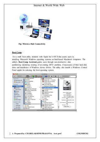 Internet & World Wide Web
3. Prepared by : CH.SRILAKSHMI PRASANNA Asst.prof CSE[MREM]
Fig: Wireless Hub Connectivity
Boot Camp :
It is a multi boot utility included with Apple Inc.'s OS X that assists users in
installing Microsoft Windows operating systems on Intel-based Macintosh computers. The
utility's Boot Camp Assistant guides users through non-destructive disk
partitioning (including resizing of an existing HFS+ partition, if necessary) of their hard disk
drive and installation of Windows device drivers. The utility also installs a Windows Control
Panel applet for selecting the boot operating system.
 