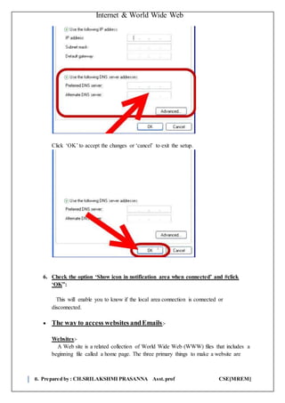 Internet & World Wide Web
8. Prepared by : CH.SRILAKSHMI PRASANNA Asst.prof CSE[MREM]
Click ‘OK’ to accept the changes or ‘cancel’ to exit the setup.
6. Check the option ‘Show icon in notification area when connected’ and #click
‘OK”:
This will enable you to know if the local area connection is connected or
disconnected.
 The way to access websites andEmails:-
Websites:-
A Web site is a related collection of World Wide Web (WWW) files that includes a
beginning file called a home page. The three primary things to make a website are
 