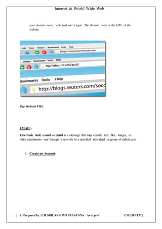 Internet & World Wide Web
9. Prepared by : CH.SRILAKSHMI PRASANNA Asst.prof CSE[MREM]
your domain name, web host and a topic. The domain name is the URL of the
website.
Fig: Website URL
EMAIL:-
Electronic mail, e-mail or email is a message that may contain text, files, images, or
other attachments sent through a network to a specified individual or group of individuals.
1. Create an Account:
 