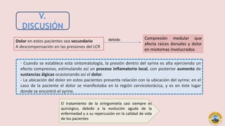V.
DISCUSIÓN
- Cuando se establece esta sintomatología, la presión dentro del syrinx es alta ejerciendo un
efecto compresivo, estimulando así un proceso inflamatorio local, con posterior aumento de
sustancias álgicas ocasionando así el dolor.
- La ubicación del dolor en estos pacientes presenta relación con la ubicación del syrinx; en el
caso de la paciente el dolor se manifestaba en la región cervicotorácica, y es en éste lugar
donde se encontró el syrinx.
debido Compresión medular que
afecta raíces dorsales y dolor
en miotomas involucrados
Dolor en estos pacientes sea secundario
A descompensación en las presiones del LCR
El tratamiento de la siringomielia casi siempre es
quirúrgico, debido a la evolución aguda de la
enfermedad y a su repercusión en la calidad de vida
de los pacientes
 