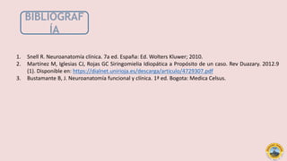 1. Snell R. Neuroanatomía clínica. 7a ed. España: Ed. Wolters Kluwer; 2010.
2. Martínez M, Iglesias CJ, Rojas GC Siringomielia Idiopática a Propósito de un caso. Rev Duazary. 2012.9
(1). Disponible en: https://dialnet.unirioja.es/descarga/articulo/4729307.pdf
3. Bustamante B, J. Neuroanatomía funcional y clínica. 1ª ed. Bogota: Medica Celsus.
BIBLIOGRAF
ÍA
 