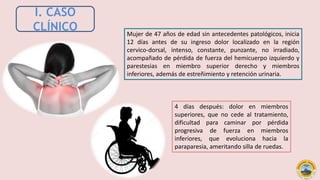 I. CASO
CLÍNICO Mujer de 47 años de edad sin antecedentes patológicos, inicia
12 días antes de su ingreso dolor localizado en la región
cervico-dorsal, intenso, constante, punzante, no irradiado,
acompañado de pérdida de fuerza del hemicuerpo izquierdo y
parestesias en miembro superior derecho y miembros
inferiores, además de estreñimiento y retención urinaria.
4 días después: dolor en miembros
superiores, que no cede al tratamiento,
dificultad para caminar por pérdida
progresiva de fuerza en miembros
inferiores, que evoluciona hacia la
paraparesia, ameritando silla de ruedas.
 