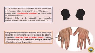 En el examen físico se encontró ansiosa, consciente,
orientada, sin alteraciones cognitivas ni del lenguaje.
Presentando cuadriparesia asimétrica sin compromiso
de nervios craneanos.
Presenta dolor a la palpación de músculos
paravertebrales, bilaterales, con nivel sensitivo en C5.
Reflejos osteotendinosos disminuídos en el hemicuerpo
izquierdo y en miembro superior derecho. Se observó
importante hipotrofia distal en ambas manos, asociada
a la contractura en la flexión del meñique derecho y
dificultad en el acto de prensión.
 
