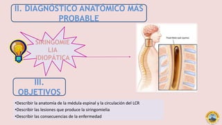 II. DIAGNÓSTICO ANATÓMICO MÁS
PROBABLE
SIRINGOMIE
LIA
IDIOPÁTICA
III.
OBJETIVOS
•Describir la anatomía de la médula espinal y la circulación del LCR
cefalorraquídeo.•Describir las lesiones que produce la siringomielia
•Describir las consecuencias de la enfermedad
 