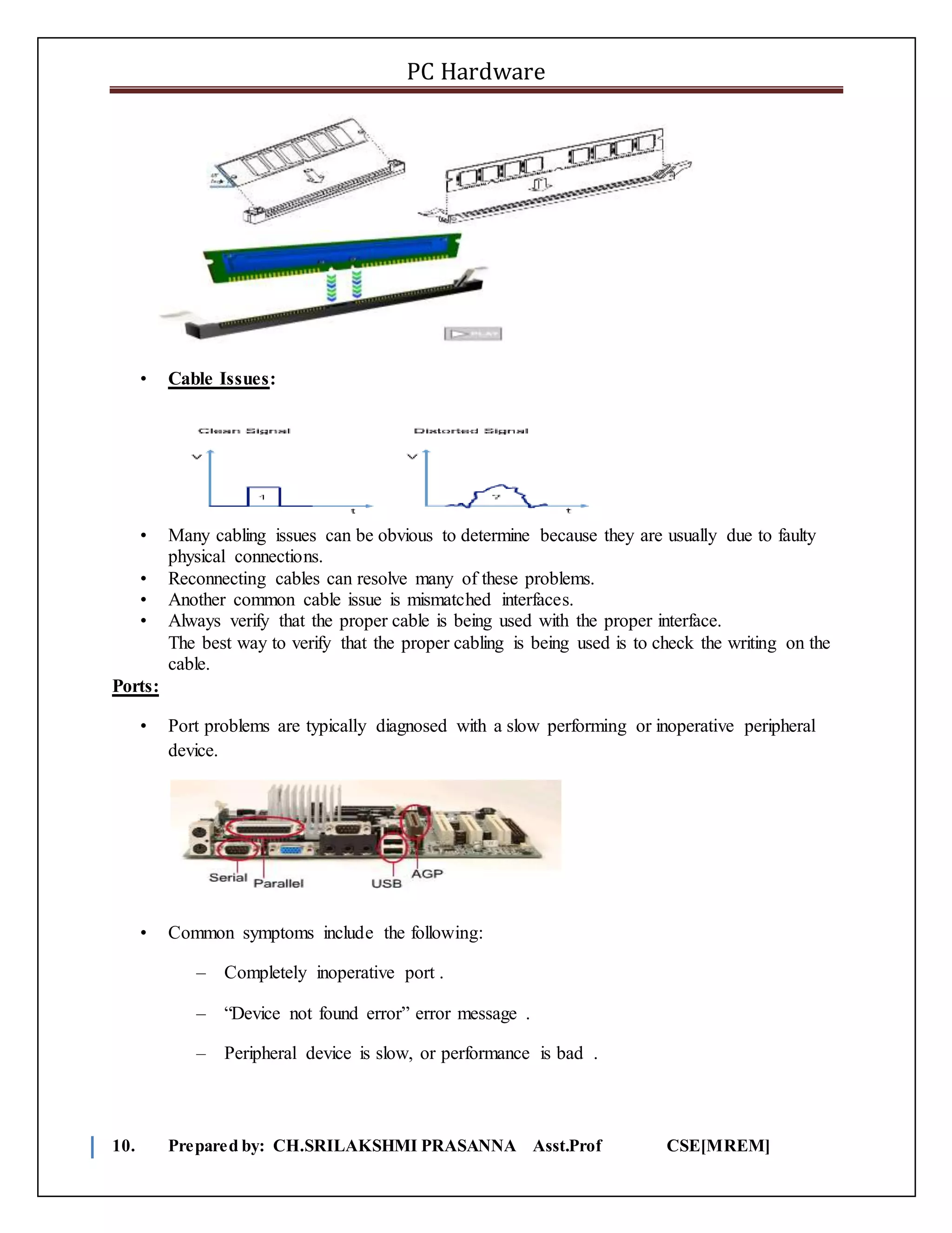 PC Hardware
10. Prepared by: CH.SRILAKSHMI PRASANNA Asst.Prof CSE[MREM]
• Cable Issues:
• Many cabling issues can be obvious to determine because they are usually due to faulty
physical connections.
• Reconnecting cables can resolve many of these problems.
• Another common cable issue is mismatched interfaces.
• Always verify that the proper cable is being used with the proper interface.
The best way to verify that the proper cabling is being used is to check the writing on the
cable.
Ports:
• Port problems are typically diagnosed with a slow performing or inoperative peripheral
device.
• Common symptoms include the following:
– Completely inoperative port .
– “Device not found error” error message .
– Peripheral device is slow, or performance is bad .
 