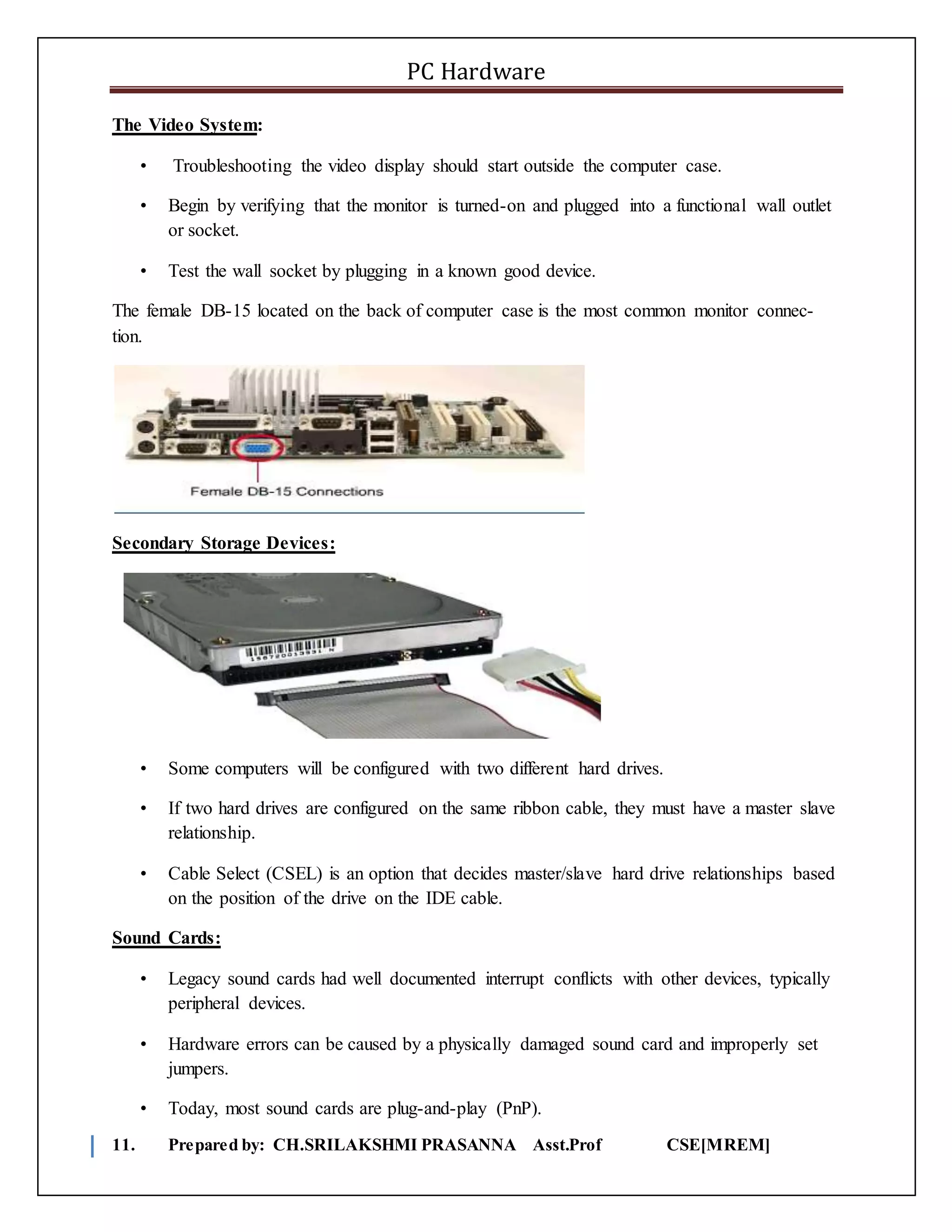 PC Hardware
11. Prepared by: CH.SRILAKSHMI PRASANNA Asst.Prof CSE[MREM]
The Video System:
• Troubleshooting the video display should start outside the computer case.
• Begin by verifying that the monitor is turned-on and plugged into a functional wall outlet
or socket.
• Test the wall socket by plugging in a known good device.
The female DB-15 located on the back of computer case is the most common monitor connec-
tion.
Secondary Storage Devices:
• Some computers will be configured with two different hard drives.
• If two hard drives are configured on the same ribbon cable, they must have a master slave
relationship.
• Cable Select (CSEL) is an option that decides master/slave hard drive relationships based
on the position of the drive on the IDE cable.
Sound Cards:
• Legacy sound cards had well documented interrupt conflicts with other devices, typically
peripheral devices.
• Hardware errors can be caused by a physically damaged sound card and improperly set
jumpers.
• Today, most sound cards are plug-and-play (PnP).
 