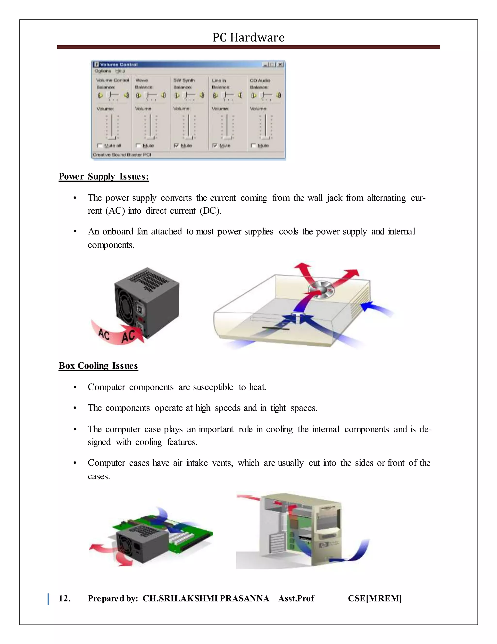 PC Hardware
12. Prepared by: CH.SRILAKSHMI PRASANNA Asst.Prof CSE[MREM]
Power Supply Issues:
• The power supply converts the current coming from the wall jack from alternating cur-
rent (AC) into direct current (DC).
• An onboard fan attached to most power supplies cools the power supply and internal
components.
Box Cooling Issues
• Computer components are susceptible to heat.
• The components operate at high speeds and in tight spaces.
• The computer case plays an important role in cooling the internal components and is de-
signed with cooling features.
• Computer cases have air intake vents, which are usually cut into the sides or front of the
cases.
 