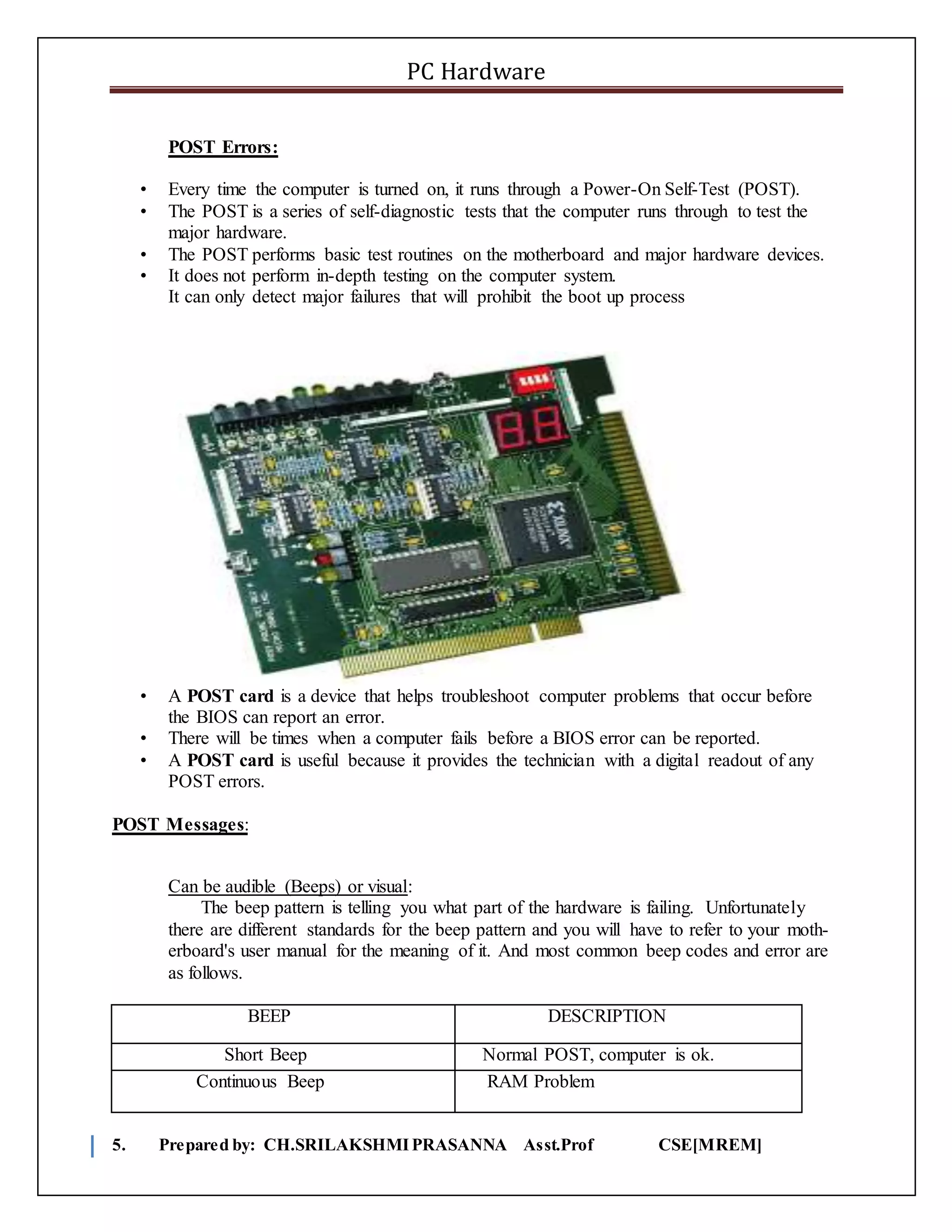 PC Hardware
5. Prepared by: CH.SRILAKSHMIPRASANNA Asst.Prof CSE[MREM]
POST Errors:
• Every time the computer is turned on, it runs through a Power-On Self-Test (POST).
• The POST is a series of self-diagnostic tests that the computer runs through to test the
major hardware.
• The POST performs basic test routines on the motherboard and major hardware devices.
• It does not perform in-depth testing on the computer system.
It can only detect major failures that will prohibit the boot up process
• A POST card is a device that helps troubleshoot computer problems that occur before
the BIOS can report an error.
• There will be times when a computer fails before a BIOS error can be reported.
• A POST card is useful because it provides the technician with a digital readout of any
POST errors.
POST Messages:
Can be audible (Beeps) or visual:
The beep pattern is telling you what part of the hardware is failing. Unfortunately
there are different standards for the beep pattern and you will have to refer to your moth-
erboard's user manual for the meaning of it. And most common beep codes and error are
as follows.
BEEP DESCRIPTION
Short Beep Normal POST, computer is ok.
Continuous Beep RAM Problem
 