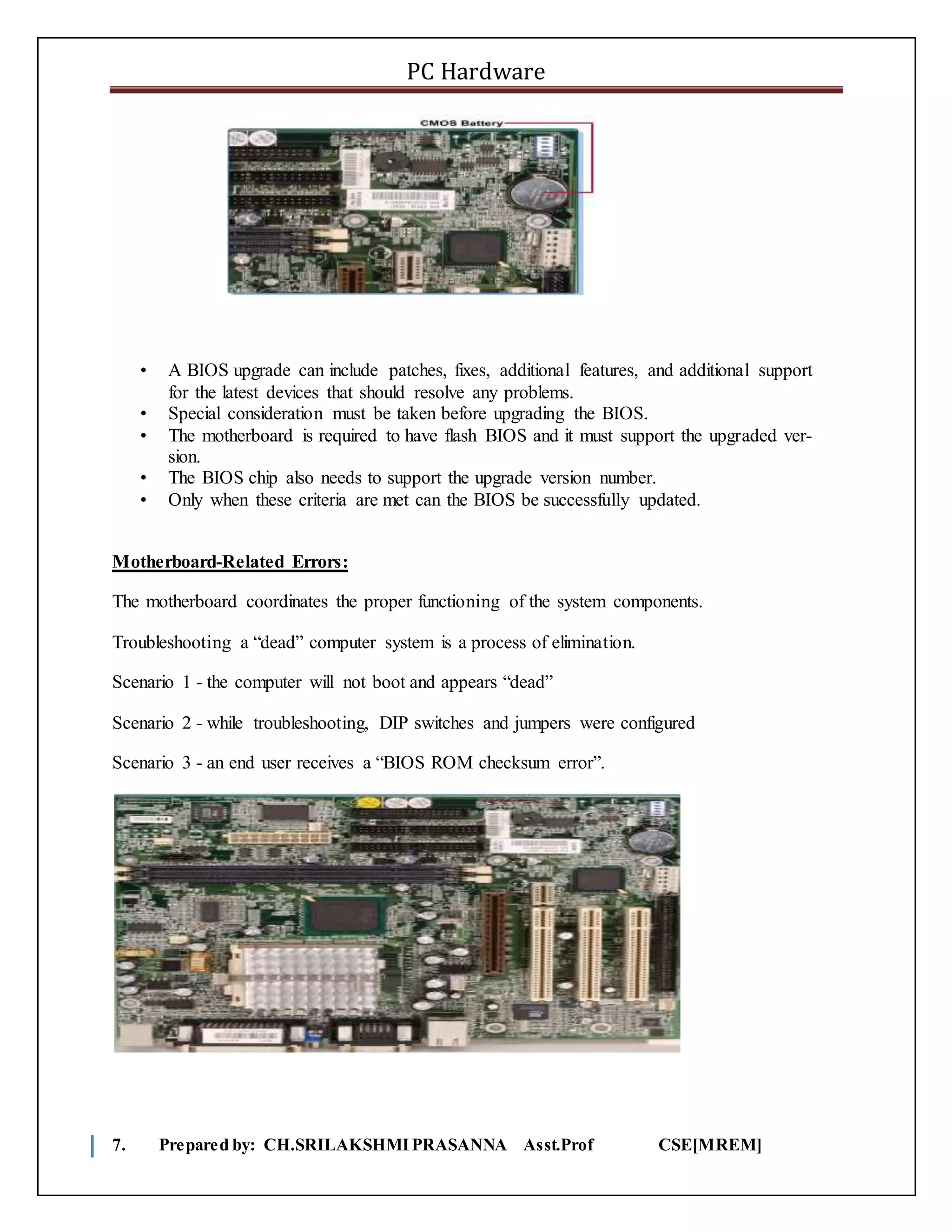 PC Hardware
7. Prepared by: CH.SRILAKSHMIPRASANNA Asst.Prof CSE[MREM]
• A BIOS upgrade can include patches, fixes, additional features, and additional support
for the latest devices that should resolve any problems.
• Special consideration must be taken before upgrading the BIOS.
• The motherboard is required to have flash BIOS and it must support the upgraded ver-
sion.
• The BIOS chip also needs to support the upgrade version number.
• Only when these criteria are met can the BIOS be successfully updated.
Motherboard-Related Errors:
The motherboard coordinates the proper functioning of the system components.
Troubleshooting a “dead” computer system is a process of elimination.
Scenario 1 - the computer will not boot and appears “dead”
Scenario 2 - while troubleshooting, DIP switches and jumpers were configured
Scenario 3 - an end user receives a “BIOS ROM checksum error”.
 