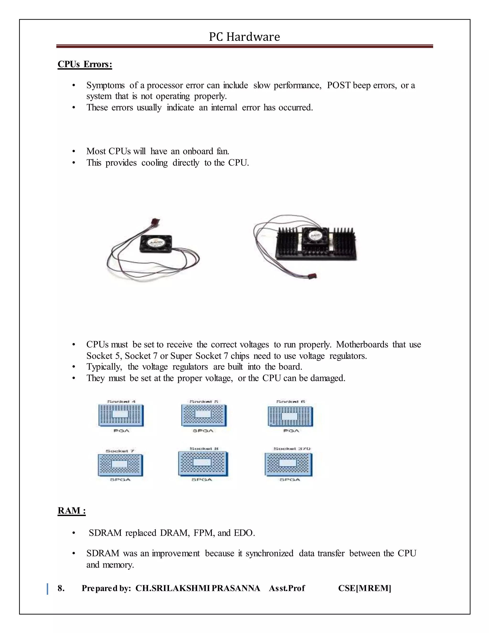 PC Hardware
8. Prepared by: CH.SRILAKSHMIPRASANNA Asst.Prof CSE[MREM]
CPUs Errors:
• Symptoms of a processor error can include slow performance, POST beep errors, or a
system that is not operating properly.
• These errors usually indicate an internal error has occurred.
• Most CPUs will have an onboard fan.
• This provides cooling directly to the CPU.
• CPUs must be set to receive the correct voltages to run properly. Motherboards that use
Socket 5, Socket 7 or Super Socket 7 chips need to use voltage regulators.
• Typically, the voltage regulators are built into the board.
• They must be set at the proper voltage, or the CPU can be damaged.
RAM :
• SDRAM replaced DRAM, FPM, and EDO.
• SDRAM was an improvement because it synchronized data transfer between the CPU
and memory.
 