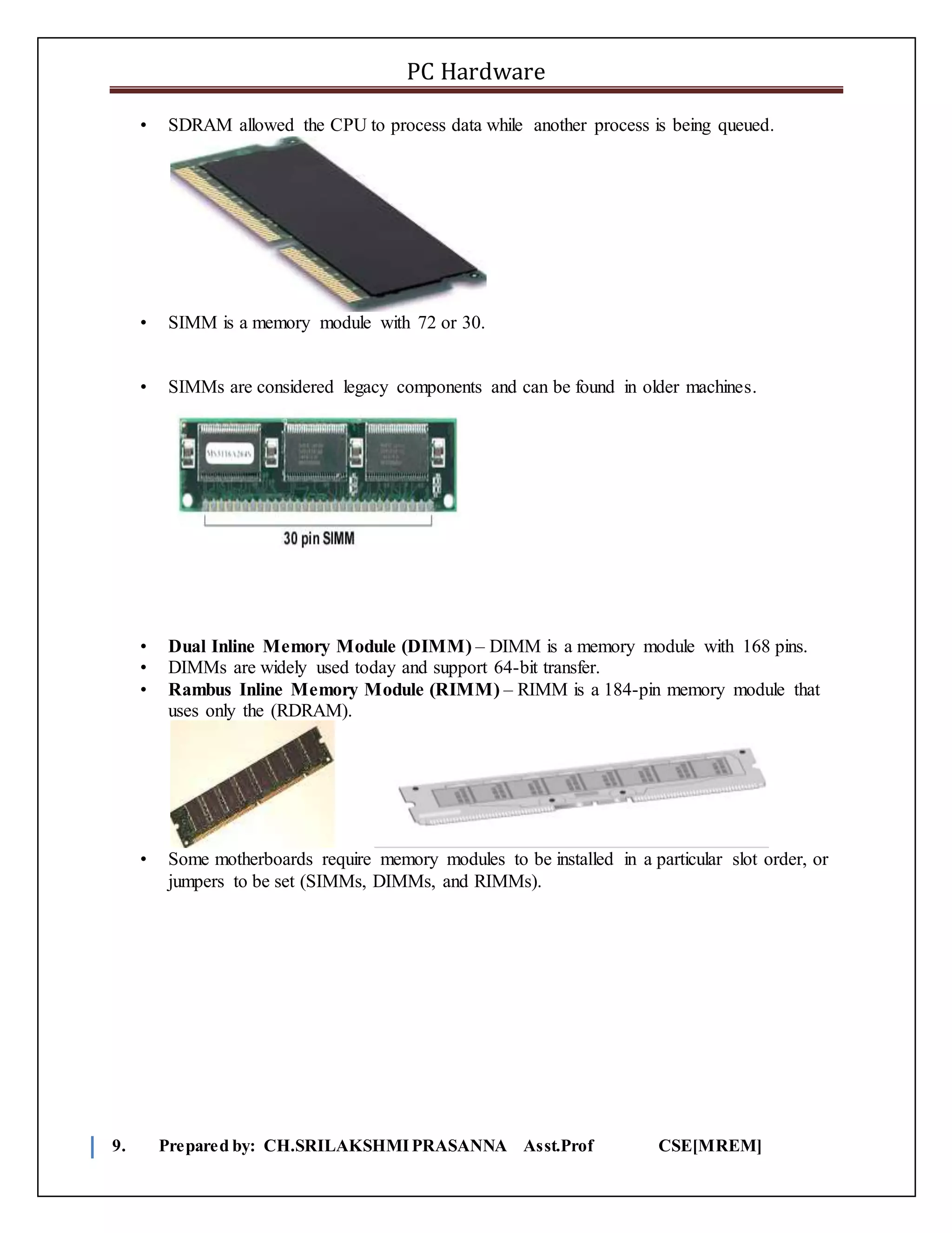 PC Hardware
9. Prepared by: CH.SRILAKSHMIPRASANNA Asst.Prof CSE[MREM]
• SDRAM allowed the CPU to process data while another process is being queued.
• SIMM is a memory module with 72 or 30.
• SIMMs are considered legacy components and can be found in older machines.
• Dual Inline Memory Module (DIMM) – DIMM is a memory module with 168 pins.
• DIMMs are widely used today and support 64-bit transfer.
• Rambus Inline Memory Module (RIMM) – RIMM is a 184-pin memory module that
uses only the (RDRAM).
• Some motherboards require memory modules to be installed in a particular slot order, or
jumpers to be set (SIMMs, DIMMs, and RIMMs).
 