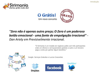 Introdução




                          Um novo conceito




"Zero não é apenas outro preço; O Zero é um poderoso
botão emocional - uma fonte de empolgação irracional" -
Dan Ariely em Previsivelmente irracional.
                      “O Sirimania é um modelo de negócios grátis com três participantes
                      onde um oferece o serviço/produto gratuito a outro e um terceiro
                      paga a conta por ganhar algum benefício.”



             Google: Serviços Gratuitos e Lucros Crescentes
 