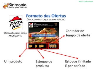 Para o Consumidor




                          ÚNICA, COM ESTOQUE ou POR PERIODO




Ofertas alinhadas com o
                                                              Contador de
     ANUNCIANTE                                               Tempo da oferta




Um produto                       Estoque de               Estoque ilimitado
                                 produtos                 E por período
 