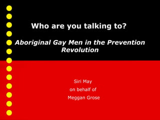 Who are you talking to?

Aboriginal Gay Men in the Prevention
             Revolution



                Siri May
               on behalf of
              Meggan Grose
 