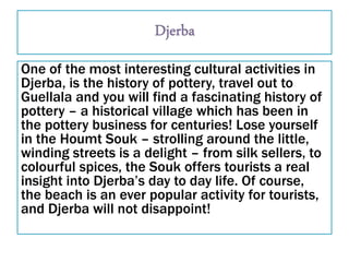 One of the most interesting cultural activities in
Djerba, is the history of pottery, travel out to
Guellala and you will find a fascinating history of
pottery – a historical village which has been in
the pottery business for centuries! Lose yourself
in the Houmt Souk – strolling around the little,
winding streets is a delight – from silk sellers, to
colourful spices, the Souk offers tourists a real
insight into Djerba’s day to day life. Of course,
the beach is an ever popular activity for tourists,
and Djerba will not disappoint!
 
