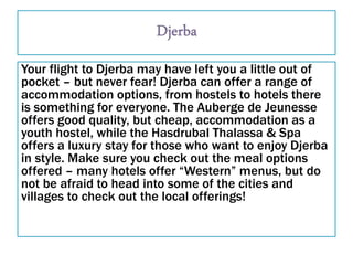 Your flight to Djerba may have left you a little out of
pocket – but never fear! Djerba can offer a range of
accommodation options, from hostels to hotels there
is something for everyone. The Auberge de Jeunesse
offers good quality, but cheap, accommodation as a
youth hostel, while the Hasdrubal Thalassa & Spa
offers a luxury stay for those who want to enjoy Djerba
in style. Make sure you check out the meal options
offered – many hotels offer “Western” menus, but do
not be afraid to head into some of the cities and
villages to check out the local offerings!
 