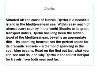 Situated off the coast of Tunisia, Djerba is a beautiful
island in the Mediterranean sea. Within easy reach of
almost every country in the world (thanks to its great
transport links!), Djerba has long been the hidden
jewel of the Mediterranean. Jewel is an appropriate
title – its sparkling beaches set the perfect scene for
its dramatic sunsets – a diamond sparkling in the
cool, blue oceans. Read on the find out just what you
can see and do, and why Djerba is the tourist hotspot
for travels from both near and far.
 
