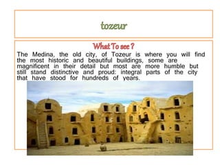 tozeur
The Medina, the old city, of Tozeur is where you will find
the most historic and beautiful buildings, some are
magnificent in their detail but most are more humble but
still stand distinctive and proud: integral parts of the city
that have stood for hundreds of years.
 