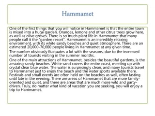Hammamet
One of the first things that you will notice in Hammamet is that the entire town
is mixed into a huge garden. Oranges, lemons and other citrus trees grow here,
as well as olive groves. There is so much plant life in Hammamet that many
people call it the “garden resort”. Hammamet is an incredibly relaxing
environment, with its white sandy beaches and quiet atmosphere. There are an
estimated 20,000-70,000 people living in Hammamet at any given time.
The number obviously fluctuates a lot with the seasons, due to the increased
number of tourists visiting in the summer months.
One of the main attractions of Hammamet, besides the beautiful gardens, is the
amazing sandy beaches. White sand covers the entire coast, meeting up with
crystal clear blue water. The water is surprisingly clean, and many tourists travel
to Hammamet just to enjoy the beach and the water sports available there.
Festivals and small events are often held on the beaches as well, often lasting
until late in the evening. There are areas of Hammamet that are more family-
oriented and quiet, and there are areas that are much more wild and party-
driven. Truly, no matter what kind of vacation you are seeking, you will enjoy a
trip to Hammamet.
 
