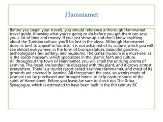 Before you begin your travels, you should reference a thorough Hammamet
travel guide. Knowing what you’re going to do before you get there can save
you a lot of time and money. If you just show up and don’t know anything
about the Tunisian culture, you’ll be lost in the abyss. Although Hammamet
does its best to appeal to tourists, it is not ashamed of its culture, which you will
see almost everywhere, in the form of bronze statues, beautiful gardens,
archeological sites, pottery, and museums. The Gafsa museum is a must-see, as
is the Bardo museum, which specializes in the Islamic faith and culture.
All throughout the town of Hammamet, you will smell the enticing aroma of
Jasmine. The locals are borderline obsessed with this plant, and it grows almost
everywhere. There is a tourist resort called Yasmine Hammamet, and most of its
grounds are covered in Jasmine. All throughout the area, souvenirs made of
Jasmine can be purchased and brought home, to help capture some of the
spirit of Hammamet. Before you leave, be sure to check out The Griba
Synagogue, which is estimated to have been built in the 6th century BC
Hammamet
 