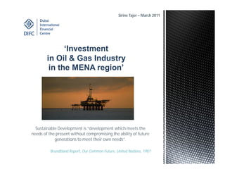 Sirine Tajer – March 2011




              ‘Investment
        in Oil & Gas Industry
         in the MENA region’




  Sustainable Development is “development which meets the
needs of the present without compromising the ability of future
            generations to meet their own needs”.

          Brundtland Report, Our Common Future, United Nations, 1987
 