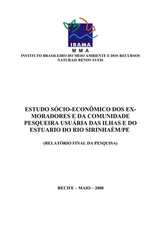 INSTITUTO BRASILEIRO DO MEIO AMBIENTE E DOS RECURSOS
                NATURAIS RENOVÁVEIS




 ESTUDO SÓCIO-ECONÔMICO DOS EX-
   MORADORES E DA COMUNIDADE
 PESQUEIRA USUÁRIA DAS ILHAS E DO
  ESTUARIO DO RIO SIRINHAÉM/PE

         (RELATÓRIO FINAL DA PESQUISA)




                RECIFE – MAIO – 2008
 