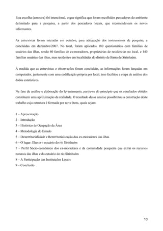 Esta escolha (amostra) foi intencional, o que significa que foram escolhidos pescadores do ambiente
delimitado para a pesquisa, a partir dos pescadores locais, que recomendavam os novos
informantes.


As entrevistas foram iniciadas em outubro, para adequação dos instrumentos de pesquisa, e
concluídas em dezembro/2007. No total, foram aplicados 180 questionários com famílias de
usuários das ilhas, sendo 40 famílias de ex-moradores, proprietárias de residências no local, e 140
famílias usuárias das ilhas, mas residentes em localidades do distrito de Barra de Sirinhaém.


À medida que as entrevistas e observações foram concluídas, as informações foram lançadas em
computador, juntamente com uma codificação própria por local; isso facilitou a etapa de análise dos
dados estatísticos.


Na fase de análise e elaboração do levantamento, partiu-se do princípio que os resultados obtidos
constituem uma aproximação da realidade. O resultado dessa análise possibilitou a construção deste
trabalho cuja estrutura é formada por nove itens, quais sejam:


1 – Apresentação
2 – Introdução
3 – Histórico de Ocupação da Área
4 – Metodologia do Estudo
5 – Desterritorialidade e Reterritorialização dos ex-moradores das ilhas
6 – O lugar: Ilhas e o estuário do rio Sirinhaém
7 – Perfil Sócio-econômico dos ex-moradores e da comunidade pesqueira que extrai os recursos
naturais das ilhas e do estuário do rio Sirinhaém
8 – A Participação das Instituições Locais
9 – Conclusão




                                                                                                10
 