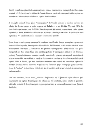 Dos 36 pescadores entrevistados, que praticam a cata do caranguejo no manguezal das ilhas, quase
a metade (47,2%) reside na localidade do Casado. Durante a aplicação dos questionários, apenas um
morador do Centro admitiu trabalhar na captura desse crustáceo.


A produção semanal obtida pelos “caranguejeros” do Casado também se mostrou superior em
relação às demais, como se pode observar na Tabela 41 e no Gráfico 79, onde 52% dos
entrevistados garantiram catar de 2001 a 500 caranguejos por semana, nos meses de verão, quando
a produção é maior. Metade dos catadores que moram na vizinhança da Colônia de Pescadores disse
capturar de 101 a 200 unidades do crustáceo, nesse mesmo período.


Dessa forma, percebe-se que apenas os 36 catadores, identificados durante a pesquisa, extraem pelo
menos 6 mil caranguejos do manguezal do estuário do rio Sirinhaém, a cada semana, entre os meses
de novembro e fevereiro. A constatação dos próprios “caranguejeros” entrevistados é de que o
manguezal das ilhas ainda abriga uma grande população de caranguejos, apesar de ter diminuído
bastante. As principais causas para essa redução, segundo eles próprios, são a grande quantidade de
pessoas envolvidos na atividade, a poluição do estuário e a utilização de métodos predatórios de
captura como a redinha, que não seleciona o tamanho nem o sexo dos indivíduos capturados.
Também chamou atenção o número de pessoas que afirmaram pegar caranguejo apenas durante a
época da “andada”, justamente no período em que o crustáceo está se reproduzindo e sua captura é
proibida por lei.


Toda essa realidade, citada acima, justifica a importância de se promover ações efetivas para
ordenamento da captura de caranguejo no estuário do rio Sirinhaém, com o intuito de garantir a
utilização sustentável desse importante recurso natural para a comunidade pesqueira de Barra de
Sirinhaém.




                                                                                              107
 