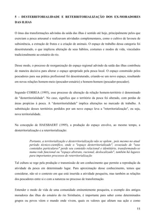5 – DESTERRITORIALIDADE E RETERRITORIALIZAÇÃO DOS EX-MORADORES
DAS ILHAS


O ônus das transformações advindas da saída das ilhas é sentido até hoje, principalmente pelos que
exerciam a pesca artesanal e realizavam atividades complementares, como o cultivo de lavoura de
subsistência, a extração de frutos e a criação de animais. O espaço de trabalho dessa categoria foi
desestruturado, o que implicou alteração de seus hábitos, costumes e modos de vida, vinculados
tradicionalmente ao estuário do rio.


Desse modo, o processo de reorganização do espaço regional advindo da saída das ilhas contribuiu
de maneira decisiva para alterar o espaço apropriado pela pesca local. O espaço construído pelos
pescadores para sua prática profissional foi desestruturado, criando-se um novo espaço, resultando
em novas relações homem-meio (pescador-estuário) e homem-homem (pescador-pescador).


Segundo CORREA (1995), esse processo de alteração da relação homem-território é denominado
de "desterritorialidade". No caso, significa que o território da pesca foi alterado, com perdas de
áreas propícias à pesca. A “desterritorialidade” implica alterações no mercado de trabalho. A
substituição desses territórios perdidos por um novo espaço leva a "reterritorialização", ou seja,
nova territorialidade.


Na concepção de HAESBAERT (1995), a produção do espaço envolve, ao mesmo tempo, a
desterritorialização e a reterritorialização:


            Portanto, a territorialização e desterritorialização não se opõem , pois mesmo no atual
            período técnico-científico, onde o "espaço desterritorializado", esvaziado de "seus
            conteúdos particulares" perde seu conteúdo relacional e identitário, transformando-se
            numa rede funcional ou "espaço abstrato, racional, deslocalizado", também há lugares
            para importantes processos de reterritorialização

Tal cultura se rege pela produção e transmissão de um conhecimento que permite a reprodução da
atividade da pesca em determinado lugar. Para aproximação desse conhecimento, temos que
considerar, não só o contexto em que está inserida a atividade pesqueira, mas também as relações
dos pescadores entre si e com a natureza no processo de transformação.


Entender o modo de vida de uma comunidade eminentemente pesqueira, a exemplo dos antigos
moradores das ilhas do estuário do rio Sirinhaém, é importante para saber como determinados
grupos ou povos vêem o mundo onde vivem, quais os valores que afetam sua ação e como

                                                                                                11
 