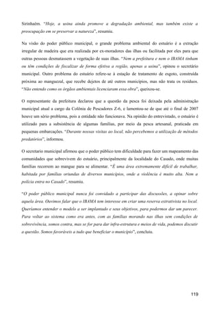 Sirinhaém. “Hoje, a usina ainda promove a degradação ambiental, mas também existe a
preocupação em se preservar a natureza”, resumiu.

Na visão do poder público municipal, o grande problema ambiental do estuário é a extração
irregular de madeira que era realizada por ex-moradores das ilhas ou facilitada por eles para que
outras pessoas desmatassem a vegetação de suas ilhas. “Nem a prefeitura e nem o IBAMA tinham
ou têm condições de fiscalizar de forma efetiva a região, apenas a usina”, opinou o secretário
municipal. Outro problema do estuário refere-se à estação de tratamento de esgoto, construída
próxima ao manguezal, que recebe dejetos de até outros municípios, mas não trata os resíduos.
“Não entendo como os órgãos ambientais licenciaram essa obra”, queixou-se.

O representante da prefeitura declarou que a questão da pesca foi deixada pela administração
municipal atual a cargo da Colônia de Pescadores Z-6, e lamentou-se de que até o final de 2007
houve um sério problema, pois a entidade não funcionava. Na opinião do entrevistado, o estuário é
utilizado para a subsistência de algumas famílias, por meio da pesca artesanal, praticada em
pequenas embarcações. “Durante nossas visitas ao local, não percebemos a utilização de métodos
predatórios”, informou.

O secretario municipal afirmou que o poder público tem dificuldade para fazer um mapeamento das
comunidades que sobrevivem do estuário, principalmente da localidade do Casado, onde muitas
famílias recorrem ao mangue para se alimentar. “É uma área extremamente difícil de trabalhar,
habitada por famílias oriundas de diversos municípios, onde a violência é muito alta. Nem a
polícia entra no Casado”, resumiu.

“O poder público municipal nunca foi convidado a participar das discussões, a opinar sobre
aquela área. Ouvimos falar que o IBAMA tem interesse em criar uma reserva extrativista no local.
Queríamos entender o modelo a ser implantado e seus objetivos, para podermos dar um parecer.
Para voltar ao sistema como era antes, com as famílias morando nas ilhas sem condições de
sobrevivência, somos contra, mas se for para dar infra-estrutura e meios de vida, podemos discutir
a questão. Somos favoráveis a tudo que beneficiar o município”, concluiu.




                                                                                              119
 
