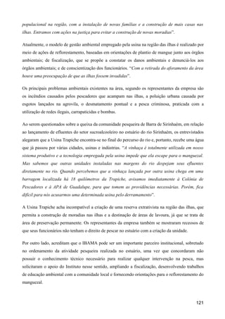 populacional na região, com a instalação de novas famílias e a construção de mais casas nas
ilhas. Entramos com ações na justiça para evitar a construção de novas moradias”.

Atualmente, o modelo de gestão ambiental empregado pela usina na região das ilhas é realizado por
meio de ações de reflorestamento, baseadas em orientações de plantio de mangue junto aos órgãos
ambientais; de fiscalização, que se propõe a constatar os danos ambientais e denunciá-los aos
órgãos ambientais; e de conscientização dos funcionários. “Com a retirada do aforamento da área
houve uma preocupação de que as ilhas fossem invadidas”.

Os principais problemas ambientais existentes na área, segundo os representantes da empresa são
os incêndios causados pelos pescadores que acampam nas ilhas, a poluição urbana causada por
esgotos lançados na agrovila, o desmatamento pontual e a pesca criminosa, praticada com a
utilização de redes ilegais, carrapaticidas e bombas.

Ao serem questionados sobre a queixa da comunidade pesqueira de Barra de Sirinhaém, em relação
ao lançamento de efluentes do setor sucroalcooleiro no estuário do rio Sirinhaém, os entrevistados
alegaram que a Usina Trapiche encontra-se no final do percurso do rio e, portanto, recebe uma água
que já passou por várias cidades, usinas e indústrias. “A vinhaça é totalmente utilizada em nosso
sistema produtivo e a tecnologia empregada pela usina impede que ela escape para o manguezal.
Mas sabemos que outras unidades instaladas nas margens do rio despejam seus efluentes
diretamente no rio. Quando percebemos que a vinhaça lançada por outra usina chega em uma
barragem localizada há 18 quilômetros da Trapiche, avisamos imediatamente à Colônia de
Pescadores e à APA de Guadalupe, para que tomem as providências necessárias. Porém, fica
difícil para nós acusarmos uma determinada usina pelo derramamento”.

A Usina Trapiche acha incompatível a criação de uma reserva extrativista na região das ilhas, que
permita a construção de moradias nas ilhas e a destinação de áreas de lavoura, já que se trata de
área de preservação permanente. Os representantes da empresa também se mostraram receosos de
que seus funcionários não tenham o direito de pescar no estuário com a criação da unidade.

Por outro lado, acreditam que o IBAMA pode ser um importante parceiro institucional, sobretudo
no ordenamento da atividade pesqueira realizada no estuário, uma vez que concordaram não
possuir o conhecimento técnico necessário para realizar qualquer intervenção na pesca, mas
solicitaram o apoio do Instituto nesse sentido, ampliando a fiscalização, desenvolvendo trabalhos
de educação ambiental com a comunidade local e fornecendo orientações para o reflorestamento do
manguezal.



                                                                                             121
 