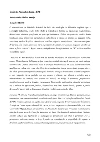 Comissão Pastoral da Terra – CPT

Entrevistado: Sinésio Araujo

Data: 14/04/2008

O representante da Comissão Pastoral da Terra no município de Sirinhaém explicou que a
população tradicional, objeto deste estudo, é formada por famílias de pescadores e agricultores,
descendentes há várias gerações de um povo que habitava as 17 ilhas integrantes do estuário do rio
Sirinhaém, onde praticavam agricultura de subsistência e criação de animais de pequeno porte,
associados à coleta de peixes e crustáceos. Nas ilhas, segundo o entrevistado, “viveram uma época
de fartura, até serem removidos para a periferia da cidade por acordos forçados, eivados de
ameaça física e moral”. Segue, abaixo, o depoimento do representante da CPT sobre o conflito
existente na região.

“Nos anos 80, Frei Francisco Hilton da Cruz Botelho desenvolvia um trabalho social e ambiental
com as 53 famílias que habitavam a área estuarina, mediado através de uma escola municipal que
existia na ilha Grande, onde quase todas as crianças da comunidade em idade escolar estudavam,
recebiam merenda e reforço escolar. Neste local, também funcionava a associação dos pescadores
das ilhas, que se reunia periodicamente para debater a proteção do estuário e assuntos congêneres
a sua categoria. Nesse período, um dos graves problemas que afetava o estuário era o
derramamento do vinhoto, que ocorria no período de março a setembro, prejudicando
significativamente a coleta de peixes e crustáceos. Desse modo, a alternativa alimentar encontrada
era a prática da agricultura familiar, desenvolvida nas ilhas. Nessa década, quando a família
Brennand era proprietária da empresa, já existia conflito pela posse das ilhas.

Nos anos 90, a Usina Trapiche foi vendida para um grupo econômico de Alagoas que também não
concordava com a permanência da população tradicional. Em 1998, o órgão ambiental do Estado
(CPRH) realizou oficinas na região para efetivar uma proposta de Gerenciamento Econômico,
Ecológico e Costeiro para o Litoral Sul. Nesse período, os pescadores foram recebidos pelo então
Governador Miguel Arraes, em audiência no Palácio dos Campos das Princesas, e solicitaram a
criação de uma Área de Proteção Ambiental no local. No decreto de criação dessa Unidade,
existiam artigos que tipificavam a realização do zoneamento das ilhas e garantiam que os
pescadores poderiam habitar a área, levando em consideração a capacidade de suporte, e
deveriam receber assistência social, ambiental, profissional pesqueira e até de equipamentos.




                                                                                                122
 