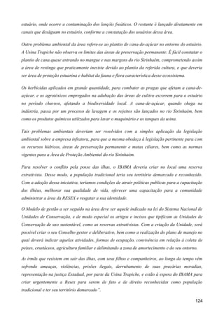 estuário, onde ocorre a contaminação dos lençóis freáticos. O restante é lançado diretamente em
canais que deságuam no estuário, conforme a constatação dos usuários dessa área.

Outro problema ambiental da área refere-se ao plantio de cana-de-açúcar no entorno do estuário.
A Usina Trapiche não observa os limites das áreas de preservação permanente. É fácil constatar o
plantio de cana quase entrando no mangue e nas margens do rio Sirinhaém, comprometendo assim
a área de restinga que praticamente inexiste devido ao plantio da referida cultura, e que deveria
ser área de proteção estuarina e habitat da fauna e flora característica desse ecossistema.

Os herbicidas aplicados em grande quantidade, para combater as pragas que afetam a cana-de-
açúcar, e os agrotóxicos empregados na adubação das áreas de cultivo escorrem para o estuário
no período chuvoso, afetando a biodiversidade local. A cana-de-açúcar, quando chega na
indústria, passa por um processo de lavagem e os rejeitos são lançados no rio Sirinhaém, bem
como os produtos químicos utilizados para lavar o maquinário e os tanques da usina.

Tais problemas ambientais deveriam ser resolvidos com a simples aplicação da legislação
ambiental sobre a empresa infratora, para que a mesma obedeça à legislação pertinente para com
os recursos hídricos, áreas de preservação permanente e matas ciliares, bem como as normas
vigentes para a Área de Proteção Ambiental do rio Sirinhaém.

Para resolver o conflito pela posse das ilhas, o IBAMA deveria criar no local uma reserva
extrativista. Desse modo, a população tradicional teria seu território demarcado e reconhecido.
Com a adoção dessa iniciativa, teríamos condições de atrair políticas publicas para a capacitação
dos ilhéus, melhorar sua qualidade de vida, oferecer uma capacitação para a comunidade
administrar a área da RESEX e resgatar a sua identidade.

O Modelo de gestão a ser seguido na área deve ser aquele indicado na lei do Sistema Nacional de
Unidades de Conservação, e de modo especial os artigos e incisos que tipificam as Unidades de
Conservação de uso sustentável, como as reservas extrativistas. Com a criação da Unidade, será
possível criar o seu Conselho gestor e deliberativo, bem como a realização do plano de manejo no
qual deverá indicar aquelas atividades, formas de ocupação, convivência em relação à coleta de
peixes, crustáceos, agricultura familiar e delimitando a zona de amortecimento e do seu entorno.

As irmãs que resistem em sair das ilhas, com seus filhos e companheiros, ao longo do tempo vêm
sofrendo ameaças, violências, prisões ilegais, derrubamento de suas precárias moradias,
representação na justiça Estadual, por parte da Usina Trapiche, e estão à espera do IBAMA para
criar urgentemente a Resex para serem de fato e de direito reconhecidas como população
tradicional e ter seu território demarcado”.

                                                                                              124
 