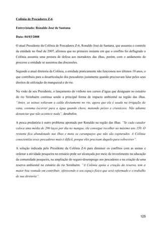 Colônia de Pescadores Z-6

Entrevistado: Ronaldo José de Santana

Data: 04/03/2008

O atual Presidente da Colônia de Pescadores Z-6, Ronaldo José de Santana, que assumiu o controle
da entidade no final de 2007, afirmou que no primeiro instante em que o conflito foi deflagrado a
Colônia assumiu uma postura de defesa aos moradores das ilhas, porém, com o andamento do
processo a entidade se ausentou das discussões.

Segundo a atual diretoria da Colônia, a entidade praticamente não funcionou nos últimos 10 anos, o
que contribuiu para a desarticulação dos pescadores justamente quando precisavam lutar pelos seus
direitos de utilização do manguezal e do rio.

Na visão de seu Presidente, o lançamento do vinhoto nos cursos d’água que deságuam no estuário
do rio Sirinhaém continua sendo a principal forma de impacto ambiental na região das ilhas.
“Antes, as usinas soltavam a calda diretamente no rio, agora que ela é usada na irrigação da
cana, costuma escorrer para a água quando chove, matando peixes e crustáceos. Não adianta
denunciar que não acontece nada”, desabafou.

A pesca predatória é outro problema apontado por Ronaldo na região das ilhas. “Se cada catador
coloca uma média de 200 laços por dia no mangue, ele consegue recolher no máximo uns 150. O
restante fica abandonado nas ilhas e mata os caranguejos que não são capturados. A Colônia
conscientiza esses pescadores mais é difícil, porque eles precisam daquilo para sobreviver”.

A solução indicada pelo Presidente da Colônia Z-6 para diminuir os conflitos com as usinas e
ordenar a atividade pesqueira no estuário pode ser alcançada por meio do investimento na educação
da comunidade pesqueira, na ampliação do seguro-desemprego aos pescadores e na criação de uma
reserva ambiental no estuário do rio Sirinhaém. “A Colônia apóia a criação da reserva, tem a
maior boa vontade em contribuir, oferecendo o seu espaço físico que será reformado e o trabalho
de sua diretoria”.




                                                                                               125
 