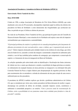 Associação de Pescadores e Armadores de Barra de Sirinhaém (APESCA)

Entrevistado: Flávio Vanderlei da Silva

Data: 05/03/2008

Criada em 1996, a antiga Associação de Moradores da Vila Alcina Ribeiro (AMAR), que conta
atualmente com cerca de 90 associados, desempenhou importante papel na defesa dos direitos dos
pescadores de Barra de Sirinhaém e como denunciante das irregularidades que aconteciam nas
ilhas, no período em que a Colônia se afastou do processo.

Na visão de seu Presidente, Flávio Vanderlei da Silva, que participa há quatro anos do Conselho de
Desenvolvimento Municipal, a zona estuarina do rio Sirinhaém está sujeita a uma série de impactos
socioambientais que comprometem a sustentabilidade.

“O principal problema do estuário é a poluição do rio causada principalmente pelo lançamento de
efluentes provenientes do setor sucroalcooleiro, como o vinhoto, que é responsável pela morte de
peixes”. Outros impactos destacados pela entidade tratam-se da existência de uma draga, que retira
areia do fundo do rio, causando a erosão das margens e aumentando a dispersão de sedimentos pelo
estuário; o uso do laço (redinha) pelos catadores de caranguejo, que compromete a conservação da
espécie; e o loteamento de áreas de manguezal em Barra de Sirinhaém.

As soluções apontadas pelo entrevistado estão na identificação e fiscalização das fontes emissoras
de vinhoto nos rios e canais que abastecem o estuário, na proibição de dragas próximas ao estuário,
no ordenamento da ocupação humana em áreas próximas ao manguezal e na solicitação feita pela
Comissão Pastoral da Pesca a órgãos federais para desapropriação de engenhos próximos às ilhas
para assentamento dos ex-moradores e retirada do aforamento da área para criação de uma reserva
ambiental para uso dos pescadores.

O presidente da APESCA também explicou que devido a problemas administrativos da Colônia
Z-6, que se estenderam por vários anos, muitos pescadores da Barra deixaram de receber o seguro-
desemprego nos períodos de defeso da atividade, causando impactos sociais, econômicos e
ambientais à comunidade pesqueira e ao estuário. “Com o processo atual de reestruturação da
Colônia, existe a possibilidade de nos juntarmos numa única entidade para fortalecer a luta do
pescador”, concluiu




                                                                                              126
 