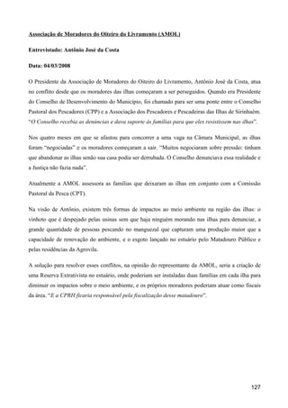 Associação de Moradores do Oiteiro do Livramento (AMOL)

Entrevistado: Antônio José da Costa

Data: 04/03/2008

O Presidente da Associação de Moradores do Oiteiro do Livramento, Antônio José da Costa, atua
no conflito desde que os moradores das ilhas começaram a ser perseguidos. Quando era Presidente
do Conselho de Desenvolvimento do Município, foi chamado para ser uma ponte entre o Conselho
Pastoral dos Pescadores (CPP) e a Associação dos Pescadores e Pescadeiras das Ilhas de Sirinhaém.
“O Conselho recebia as denúncias e dava suporte às famílias para que eles resistissem nas ilhas”.

Nos quatro meses em que se afastou para concorrer a uma vaga na Câmara Municipal, as ilhas
foram “negociadas” e os moradores começaram a sair. “Muitos negociaram sobre pressão: tinham
que abandonar as ilhas senão sua casa podia ser derrubada. O Conselho denunciava essa realidade e
a Justiça não fazia nada”.

Atualmente a AMOL assessora as famílias que deixaram as ilhas em conjunto com a Comissão
Pastoral da Pesca (CPT).

Na visão de Antônio, existem três formas de impactos ao meio ambiente na região das ilhas: o
vinhoto que é despejado pelas usinas sem que haja ninguém morando nas ilhas para denunciar, a
grande quantidade de pessoas pescando no manguezal que capturam uma produção maior que a
capacidade de renovação do ambiente, e o esgoto lançado no estuário pelo Matadouro Público e
pelas residências da Agrovila.

A solução para resolver esses conflitos, na opinião do representante da AMOL, seria a criação de
uma Reserva Extrativista no estuário, onde poderiam ser instaladas duas famílias em cada ilha para
diminuir os impactos sobre o meio ambiente, e os próprios moradores poderiam atuar como fiscais
da área. “E a CPRH ficaria responsável pela fiscalização desse matadouro”.




                                                                                              127
 