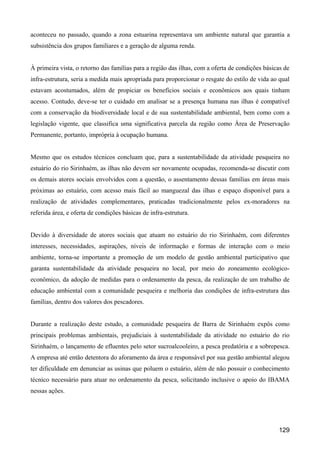 aconteceu no passado, quando a zona estuarina representava um ambiente natural que garantia a
subsistência dos grupos familiares e a geração de alguma renda.


À primeira vista, o retorno das famílias para a região das ilhas, com a oferta de condições básicas de
infra-estrutura, seria a medida mais apropriada para proporcionar o resgate do estilo de vida ao qual
estavam acostumados, além de propiciar os benefícios sociais e econômicos aos quais tinham
acesso. Contudo, deve-se ter o cuidado em analisar se a presença humana nas ilhas é compatível
com a conservação da biodiversidade local e de sua sustentabilidade ambiental, bem como com a
legislação vigente, que classifica uma significativa parcela da região como Área de Preservação
Permanente, portanto, imprópria à ocupação humana.


Mesmo que os estudos técnicos concluam que, para a sustentabilidade da atividade pesqueira no
estuário do rio Sirinhaém, as ilhas não devem ser novamente ocupadas, recomenda-se discutir com
os demais atores sociais envolvidos com a questão, o assentamento dessas famílias em áreas mais
próximas ao estuário, com acesso mais fácil ao manguezal das ilhas e espaço disponível para a
realização de atividades complementares, praticadas tradicionalmente pelos ex-moradores na
referida área, e oferta de condições básicas de infra-estrutura.


Devido à diversidade de atores sociais que atuam no estuário do rio Sirinhaém, com diferentes
interesses, necessidades, aspirações, níveis de informação e formas de interação com o meio
ambiente, torna-se importante a promoção de um modelo de gestão ambiental participativo que
garanta sustentabilidade da atividade pesqueira no local, por meio do zoneamento ecológico-
econômico, da adoção de medidas para o ordenamento da pesca, da realização de um trabalho de
educação ambiental com a comunidade pesqueira e melhoria das condições de infra-estrutura das
famílias, dentro dos valores dos pescadores.


Durante a realização deste estudo, a comunidade pesqueira de Barra de Sirinhaém expôs como
principais problemas ambientais, prejudiciais à sustentabilidade da atividade no estuário do rio
Sirinhaém, o lançamento de efluentes pelo setor sucroalcooleiro, a pesca predatória e a sobrepesca.
A empresa até então detentora do aforamento da área e responsável por sua gestão ambiental alegou
ter dificuldade em denunciar as usinas que poluem o estuário, além de não possuir o conhecimento
técnico necessário para atuar no ordenamento da pesca, solicitando inclusive o apoio do IBAMA
nessas ações.




                                                                                                 129
 