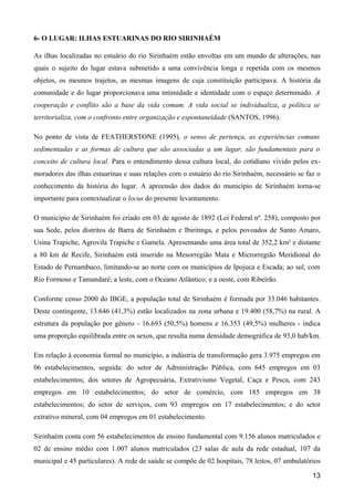 6- O LUGAR: ILHAS ESTUARINAS DO RIO SIRINHAÉM

As ilhas localizadas no estuário do rio Sirinhaém estão envoltas em um mundo de alterações, nas
quais o sujeito do lugar estava submetido a uma convivência longa e repetida com os mesmos
objetos, os mesmos trajetos, as mesmas imagens de cuja constituição participava. A história da
comunidade e do lugar proporcionava uma intimidade e identidade com o espaço determinado. A
cooperação e conflito são a base da vida comum. A vida social se individualiza, a política se
territorializa, com o confronto entre organização e espontaneidade (SANTOS, 1996).

No ponto de vista de FEATHERSTONE (1995), o senso de pertença, as experiências comuns
sedimentadas e as formas de cultura que são associadas a um lugar, são fundamentais para o
conceito de cultura local. Para o entendimento dessa cultura local, do cotidiano vivido pelos ex-
moradores das ilhas estuarinas e suas relações com o estuário do rio Sirinhaém, necessário se faz o
conhecimento da história do lugar. A apreensão dos dados do município de Sirinhaém torna-se
importante para contextualizar o locus do presente levantamento.

O município de Sirinhaém foi criado em 03 de agosto de 1892 (Lei Federal nº. 258), composto por
sua Sede, pelos distritos de Barra de Sirinhaém e Ibiritinga, e pelos povoados de Santo Amaro,
Usina Trapiche, Agrovila Trapiche e Gamela. Apresentando uma área total de 352,2 km² e distante
a 80 km de Recife, Sirinhaém está inserido na Mesorregião Mata e Microrregião Meridional do
Estado de Pernambuco, limitando-se ao norte com os municípios de Ipojuca e Escada; ao sul, com
Rio Formoso e Tamandaré; a leste, com o Oceano Atlântico; e a oeste, com Ribeirão.

Conforme censo 2000 do IBGE, a população total de Sirinhaém é formada por 33.046 habitantes.
Deste contingente, 13.646 (41,3%) estão localizados na zona urbana e 19.400 (58,7%) na rural. A
estrutura da população por gênero - 16.693 (50,5%) homens e 16.353 (49,5%) mulheres - indica
uma proporção equilibrada entre os sexos, que resulta numa densidade demográfica de 93,0 hab/km.

Em relação à economia formal no município, a indústria de transformação gera 3.975 empregos em
06 estabelecimentos, seguida: do setor de Administração Pública, com 645 empregos em 03
estabelecimentos; dos setores de Agropecuária, Extrativismo Vegetal, Caça e Pesca, com 243
empregos em 10 estabelecimentos; do setor de comércio, com 185 empregos em 38
estabelecimentos; do setor de serviços, com 93 empregos em 17 estabelecimentos; e do setor
extrativo mineral, com 04 empregos em 01 estabelecimento.

Sirinhaém conta com 56 estabelecimentos de ensino fundamental com 9.156 alunos matriculados e
02 de ensino médio com 1.007 alunos matriculados (23 salas de aula da rede estadual, 107 da
municipal e 45 particulares). A rede de saúde se compõe de 02 hospitais, 78 leitos, 07 ambulatórios

                                                                                                13
 