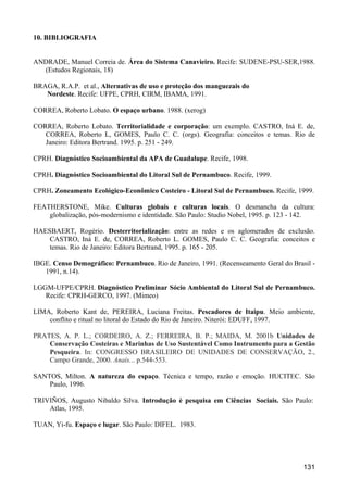 10. BIBLIOGRAFIA


ANDRADE, Manuel Correia de. Área do Sistema Canavieiro. Recife: SUDENE-PSU-SER,1988.
  (Estudos Regionais, 18)

BRAGA, R.A.P. et al., Alternativas de uso e proteção dos manguezais do
   Nordeste. Recife: UFPE, CPRH, CIRM, IBAMA, 1991.

CORREA, Roberto Lobato. O espaço urbano. 1988. (xerog)

CORREA, Roberto Lobato. Territorialidade e corporação: um exemplo. CASTRO, Iná E. de,
   CORREA, Roberto L, GOMES, Paulo C. C. (orgs). Geografia: conceitos e temas. Rio de
   Janeiro: Editora Bertrand. 1995. p. 251 - 249.

CPRH. Diagnóstico Socioambiental da APA de Guadalupe. Recife, 1998.

CPRH. Diagnóstico Socioambiental do Litoral Sul de Pernambuco. Recife, 1999.

CPRH. Zoneamento Ecológico-Econômico Costeiro - Litoral Sul de Pernambuco. Recife, 1999.

FEATHERSTONE, Mike. Culturas globais e culturas locais. O desmancha da cultura:
    globalização, pós-modernismo e identidade. São Paulo: Studio Nobel, 1995. p. 123 - 142.

HAESBAERT, Rogério. Desterritorialização: entre as redes e os aglomerados de exclusão.
    CASTRO, Iná E. de, CORREA, Roberto L. GOMES, Paulo C. C. Geografia: conceitos e
    temas. Rio de Janeiro: Editora Bertrand, 1995. p. 165 - 205.

IBGE. Censo Demográfico: Pernambuco. Rio de Janeiro, 1991. (Recenseamento Geral do Brasil -
   1991, n.14).

LGGM-UFPE/CPRH. Diagnóstico Preliminar Sócio Ambiental do Litoral Sul de Pernambuco.
   Recife: CPRH-GERCO, 1997. (Mimeo)

LIMA, Roberto Kant de, PEREIRA, Luciana Freitas. Pescadores de Itaipu. Meio ambiente,
    conflito e ritual no litoral do Estado do Rio de Janeiro. Niterói: EDUFF, 1997.

PRATES, A. P. L.; CORDEIRO, A. Z.; FERREIRA, B. P.; MAIDA, M. 2001b Unidades de
    Conservação Costeiras e Marinhas de Uso Sustentável Como Instrumento para a Gestão
    Pesqueira. In: CONGRESSO BRASILEIRO DE UNIDADES DE CONSERVAÇÃO, 2.,
    Campo Grande, 2000. Anais... p.544-553.

SANTOS, Milton. A natureza do espaço. Técnica e tempo, razão e emoção. HUCITEC. São
    Paulo, 1996.

TRIVIÑOS, Augusto Nibaldo Silva. Introdução è pesquisa em Ciências Sociais. São Paulo:
    Atlas, 1995.

TUAN, Yi-fu. Espaço e lugar. São Paulo: DIFEL. 1983.




                                                                                       131
 