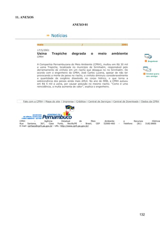 11. ANEXOS

                                                  ANEXO 01


                               Notícias

                  maio                                     /                                   2001

                  17/5/2001
                  Usina        Trapiche           degrada          o      meio       ambiente
                  CPRH


                  A Companhia Pernambucana do Meio Ambiente (CPRH), multou em R$ 30 mil
                  a usina Trapiche, localizada no município de Sirinhaém, responsável pelo
                  derramamento de vinhoto em um riacho que desagua no rio Sirinhaém. De
                  acordo com o engenheiro da CPRH, José Carlos Lucena, apesar de não ter
                  provocando a morte de peixe no riacho, o vinhoto diminuiu consideravelmente
                  a quantidade de oxigênio dissolvido no corpo hídrico, o que torna a
                  sobrevivência dos peixes ainda mais difícil. No ano de l998, a CPRH autuou
                  em R$ 5 mil a usina, por causar poluição no mesmo riacho. “Como é uma
                  reincidência, a multa aumenta de valor”, explica o engenheiro.




     Fale com a CPRH | Mapa do site | Imprensa | Créditos | Central de Serviços | Central de Downloads | Dados da CPRH




  CPRH          -       Agência          Estadual        de         Meio        Ambiente        e         Recursos         Hídricos
  Rua     Santana,   367,   Casa     Forte,    Recife/PE  -    Brasil,   CEP   52060-460   -    Telefone:   (81)     3182.8800
  E-mail: cprhacs@cprh.pe.gov.br - URL: http://www.cprh.pe.gov.br/




                                                                                                              132
 